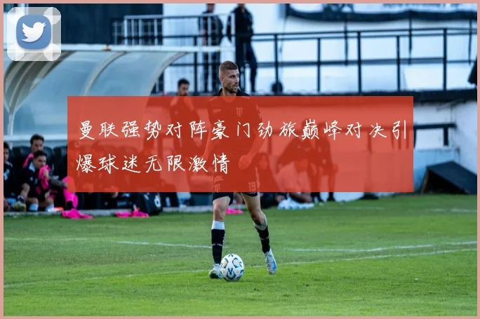 曼联强势对阵豪门劲旅巅峰对决引爆球迷无限激情