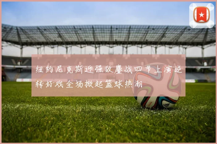 纽约尼克斯迎强敌鏖战四节上演逆转好戏全场掀起篮球热潮