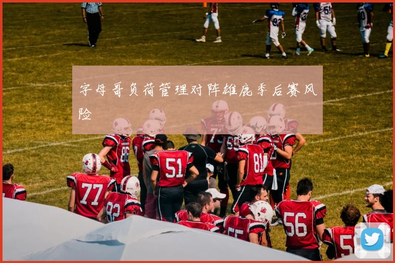 字母哥负荷管理对阵雄鹿季后赛风险