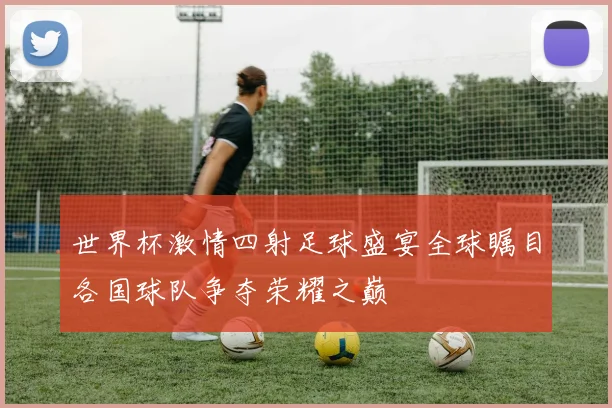 世界杯激情四射足球盛宴全球瞩目各国球队争夺荣耀之巅