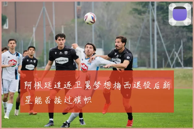 阿根廷追逐卫冕梦想梅西退役后新星能否接过旗帜