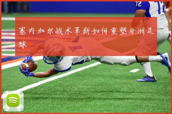 塞内加尔战术革新如何重塑非洲足球