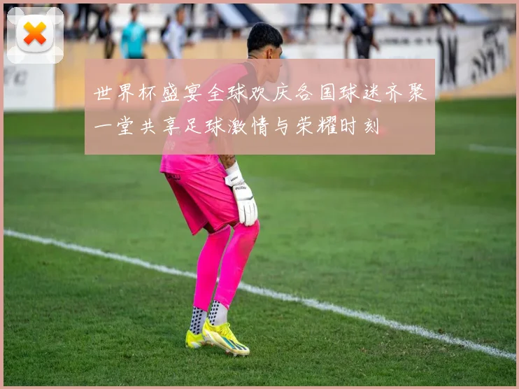 世界杯盛宴全球欢庆各国球迷齐聚一堂共享足球激情与荣耀时刻