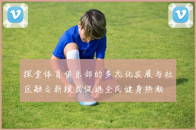 探索体育俱乐部的多元化发展与社区融合新模式促进全民健身热潮