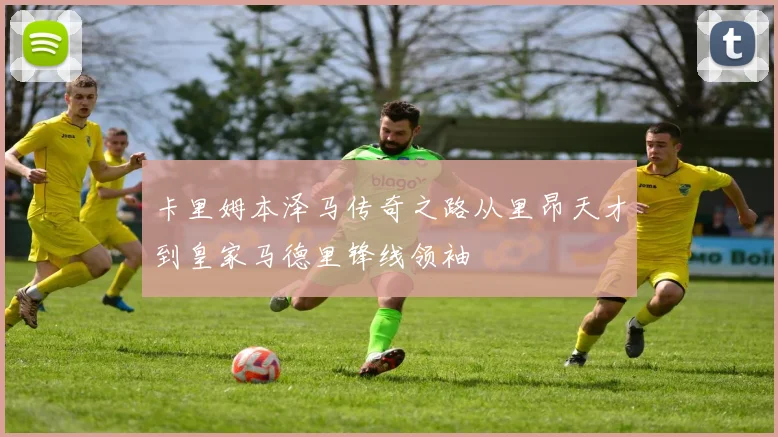 卡里姆本泽马传奇之路从里昂天才到皇家马德里锋线领袖