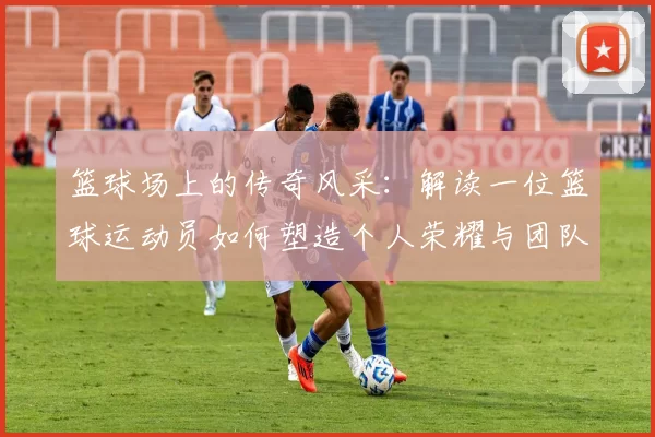 篮球场上的传奇风采：解读一位篮球运动员如何塑造个人荣耀与团队胜利