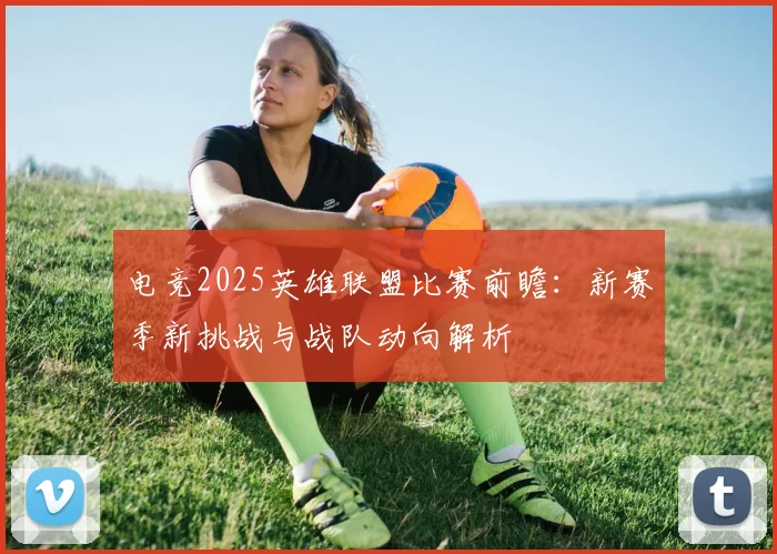 电竞2025英雄联盟比赛前瞻：新赛季新挑战与战队动向解析